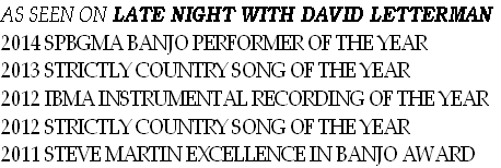 AS SEEN ON LATE NIGHT WITH DAVID LETTERMAN
2014 SPBGMA BANJO PERFORMER OF THE YEAR
2013 STRICTLY COUNTRY SONG OF THE YEAR
2012 IBMA INSTRUMENTAL RECORDING OF THE YEAR
2012 STRICTLY COUNTRY SONG OF THE YEAR
2011 STEVE MARTIN EXCELLENCE IN BANJO AWARD